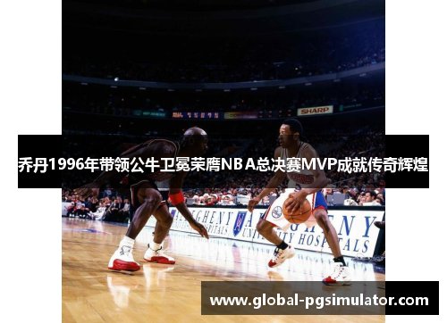 乔丹1996年带领公牛卫冕荣膺NBA总决赛MVP成就传奇辉煌