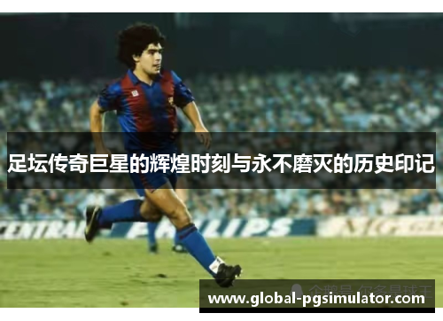 足坛传奇巨星的辉煌时刻与永不磨灭的历史印记