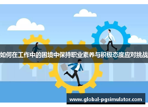 如何在工作中的困境中保持职业素养与积极态度应对挑战