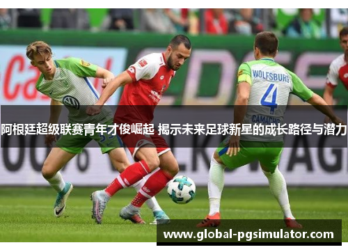 阿根廷超级联赛青年才俊崛起 揭示未来足球新星的成长路径与潜力